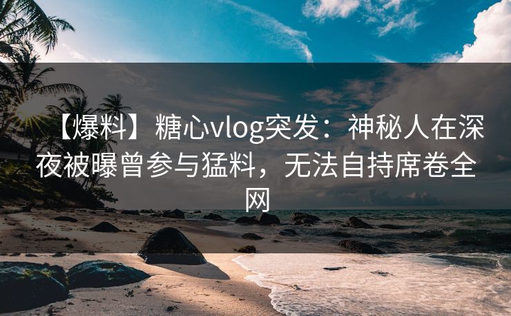 【爆料】糖心vlog突发：神秘人在深夜被曝曾参与猛料，无法自持席卷全网