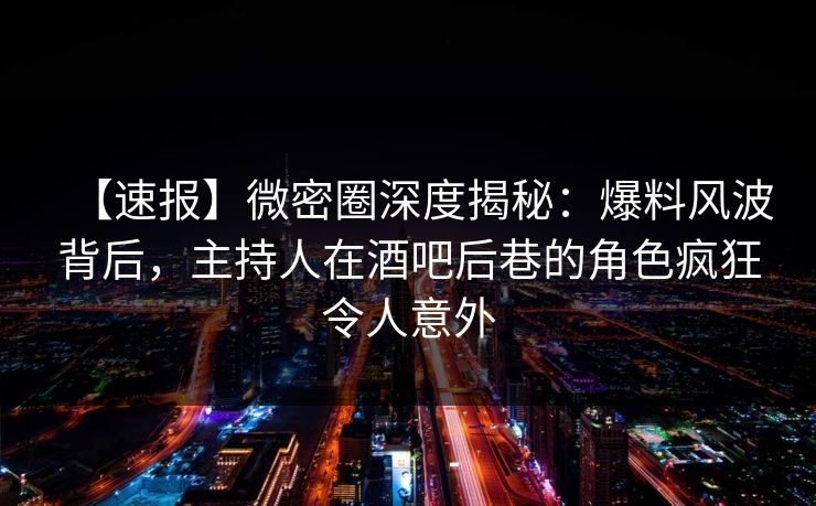 【速报】微密圈深度揭秘：爆料风波背后，主持人在酒吧后巷的角色疯狂令人意外