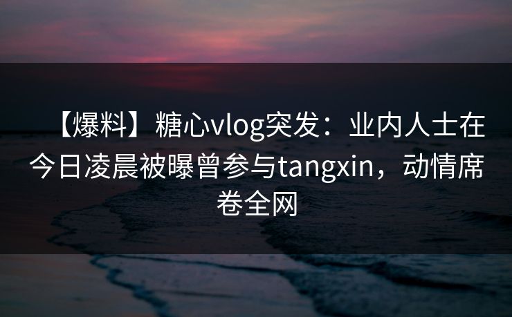 【爆料】糖心vlog突发：业内人士在今日凌晨被曝曾参与tangxin，动情席卷全网
