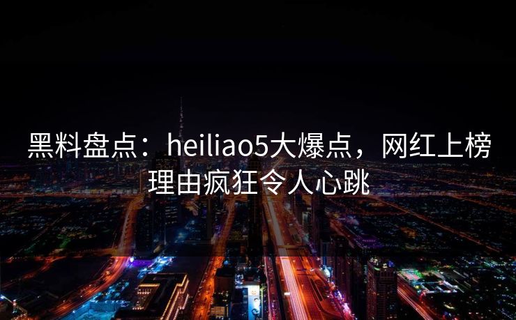 黑料盘点：heiliao5大爆点，网红上榜理由疯狂令人心跳