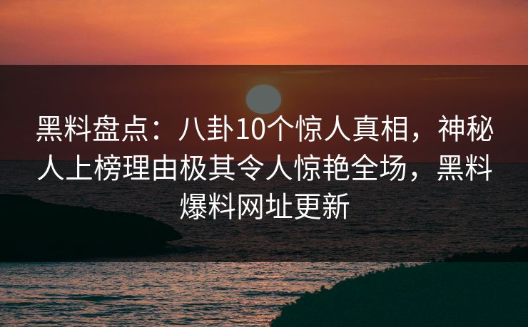 黑料盘点:八卦10个惊人真相,神秘人上榜理由极其令人惊艳全场,黑料爆料网址更新 黑料盘点:八卦10个惊人真相,神秘人上榜理由极其令人惊艳全场,黑料爆料网址更新