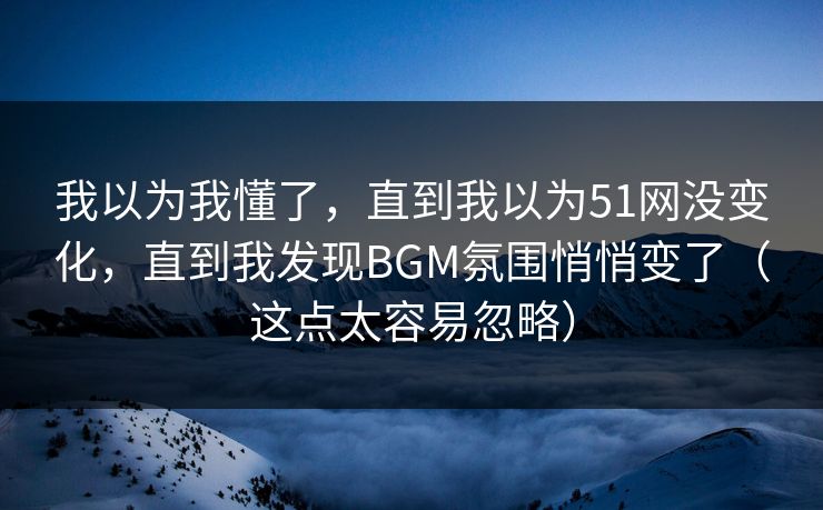 我以为我懂了,直到我以为51网没变化,直到我发现BGM氛围悄悄变了(这点太容易忽略) 我以为我懂了,直到我以为51网没变化,直到我发现BGM氛围悄悄变了(这点太容易忽略)