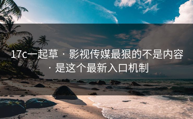 17c一起草 · 影视传媒最狠的不是内容 · 是这个最新入口机制