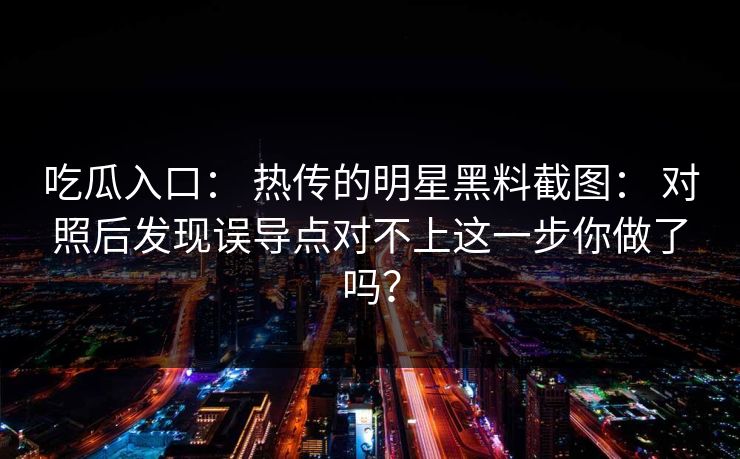吃瓜入口： 热传的明星黑料截图： 对照后发现误导点对不上这一步你做了吗？
