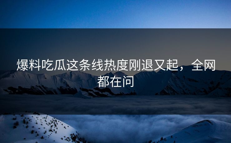 爆料吃瓜这条线热度刚退又起，全网都在问