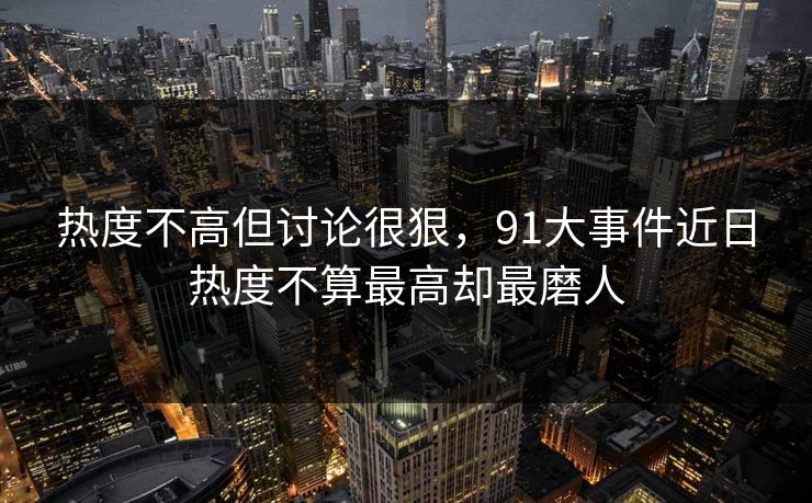 热度不高但讨论很狠，91大事件近日热度不算最高却最磨人