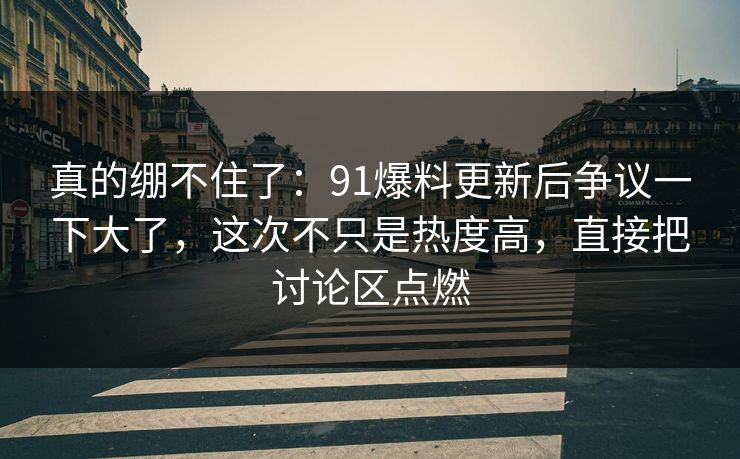 真的绷不住了：91爆料更新后争议一下大了，这次不只是热度高，直接把讨论区点燃