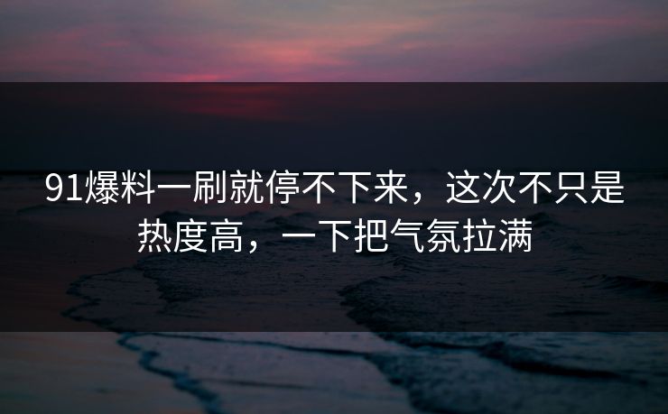 91爆料一刷就停不下来，这次不只是热度高，一下把气氛拉满