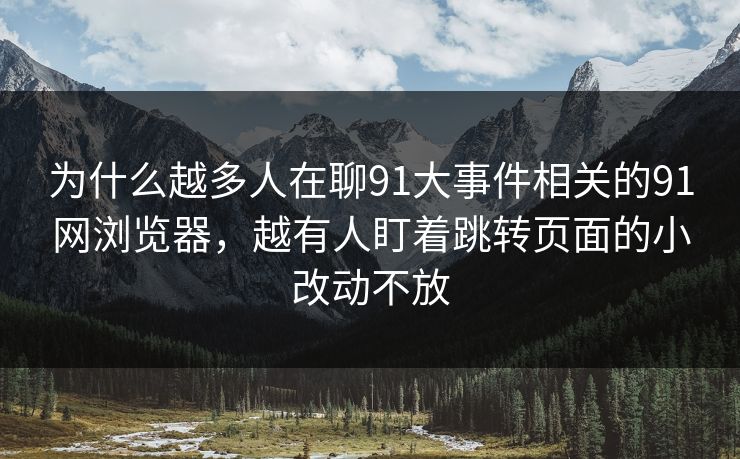 为什么越多人在聊91大事件相关的91网浏览器，越有人盯着跳转页面的小改动不放