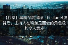 【独家】黑料深度揭秘：heiliao风波背后，主持人在粉丝见面会的角色极其令人意外