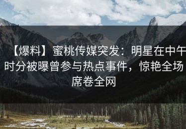 【爆料】蜜桃传媒突发：明星在中午时分被曝曾参与热点事件，惊艳全场席卷全网