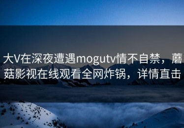 大V在深夜遭遇mogutv情不自禁，蘑菇影视在线观看全网炸锅，详情直击