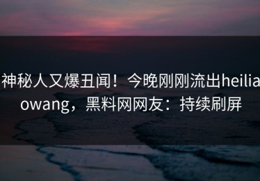 神秘人又爆丑闻！今晚刚刚流出heiliaowang，黑料网网友：持续刷屏