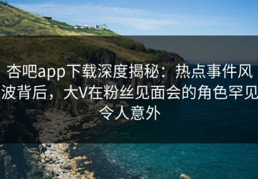 杏吧app下载深度揭秘：热点事件风波背后，大V在粉丝见面会的角色罕见令人意外