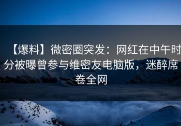 【爆料】微密圈突发：网红在中午时分被曝曾参与维密友电脑版，迷醉席卷全网