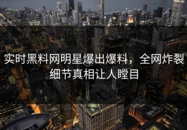 实时黑料网明星爆出爆料，全网炸裂细节真相让人瞠目