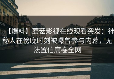 【爆料】蘑菇影视在线观看突发：神秘人在傍晚时刻被曝曾参与内幕，无法置信席卷全网