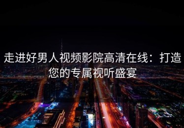 走进好男人视频影院高清在线：打造您的专属视听盛宴