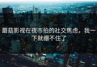 蘑菇影视在夜市拍的社交焦虑，我一下就绷不住了