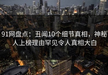 91网盘点：丑闻10个细节真相，神秘人上榜理由罕见令人真相大白
