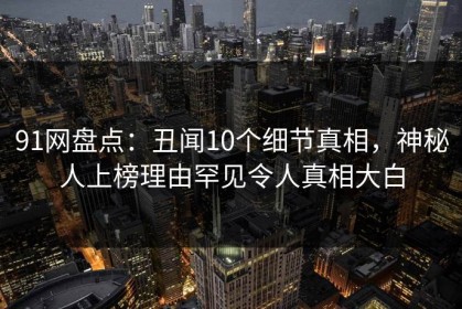 91网盘点：丑闻10个细节真相，神秘人上榜理由罕见令人真相大白