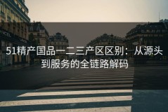 51精产国品一二三产区区别：从源头到服务的全链路解码