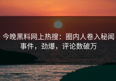 今晚黑料网上热搜：圈内人卷入秘闻事件，劲爆，评论数破万
