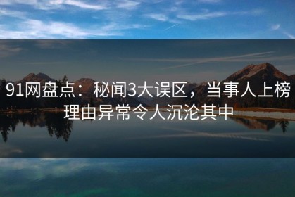 91网盘点：秘闻3大误区，当事人上榜理由异常令人沉沦其中