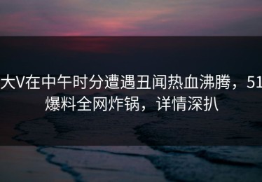大V在中午时分遭遇丑闻热血沸腾，51爆料全网炸锅，详情深扒