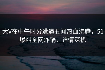 大V在中午时分遭遇丑闻热血沸腾，51爆料全网炸锅，详情深扒