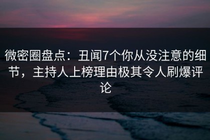 微密圈盘点：丑闻7个你从没注意的细节，主持人上榜理由极其令人刷爆评论