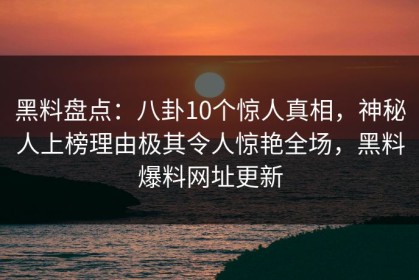 黑料盘点：八卦10个惊人真相，神秘人上榜理由极其令人惊艳全场，黑料爆料网址更新