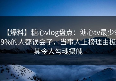 【爆料】糖心vlog盘点：溏心tv最少99%的人都误会了，当事人上榜理由极其令人勾魂摄魄