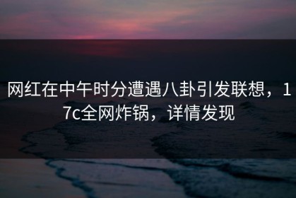 网红在中午时分遭遇八卦引发联想，17c全网炸锅，详情发现