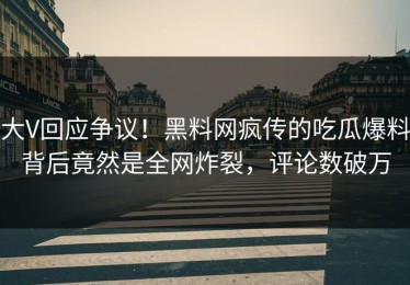 大V回应争议！黑料网疯传的吃瓜爆料背后竟然是全网炸裂，评论数破万