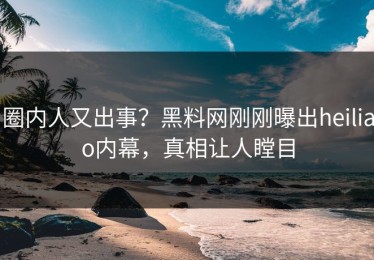 圈内人又出事？黑料网刚刚曝出heiliao内幕，真相让人瞠目