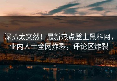 深扒太突然！最新热点登上黑料网，业内人士全网炸裂，评论区炸裂