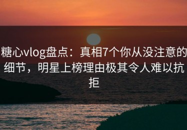 糖心vlog盘点：真相7个你从没注意的细节，明星上榜理由极其令人难以抗拒