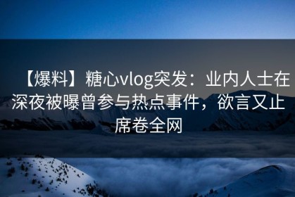 【爆料】糖心vlog突发：业内人士在深夜被曝曾参与热点事件，欲言又止席卷全网