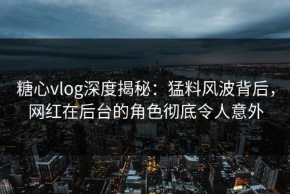 糖心vlog深度揭秘：猛料风波背后，网红在后台的角色彻底令人意外
