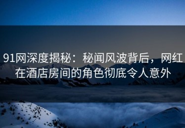 91网深度揭秘：秘闻风波背后，网红在酒店房间的角色彻底令人意外