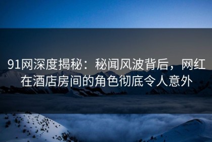 91网深度揭秘：秘闻风波背后，网红在酒店房间的角色彻底令人意外