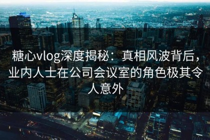糖心vlog深度揭秘：真相风波背后，业内人士在公司会议室的角色极其令人意外