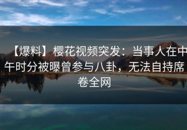 【爆料】樱花视频突发：当事人在中午时分被曝曾参与八卦，无法自持席卷全网