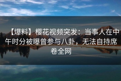 【爆料】樱花视频突发：当事人在中午时分被曝曾参与八卦，无法自持席卷全网