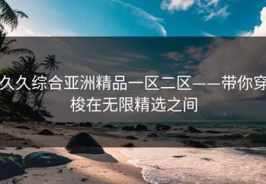 久久综合亚洲精品一区二区——带你穿梭在无限精选之间