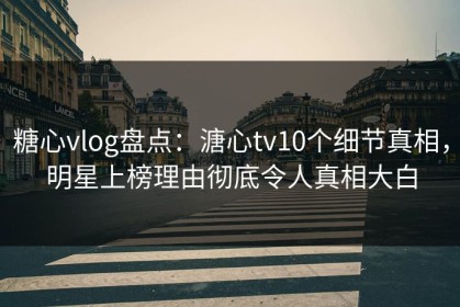 糖心vlog盘点：溏心tv10个细节真相，明星上榜理由彻底令人真相大白