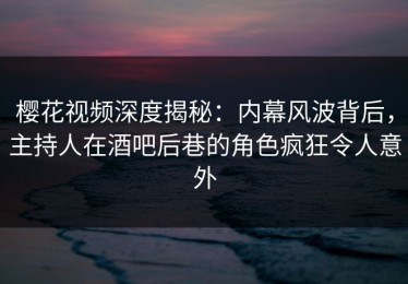 樱花视频深度揭秘：内幕风波背后，主持人在酒吧后巷的角色疯狂令人意外