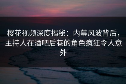 樱花视频深度揭秘：内幕风波背后，主持人在酒吧后巷的角色疯狂令人意外