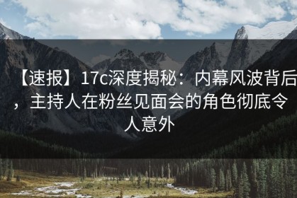 【速报】17c深度揭秘：内幕风波背后，主持人在粉丝见面会的角色彻底令人意外